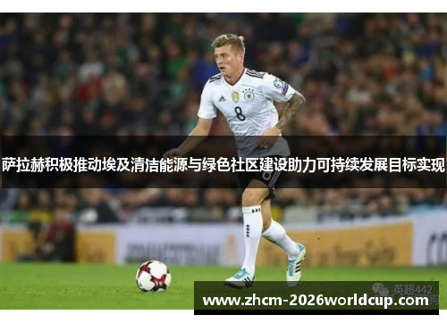 萨拉赫积极推动埃及清洁能源与绿色社区建设助力可持续发展目标实现 萨拉赫积极推动埃及清洁能源与绿色社区建设助力可持续发展目标实现