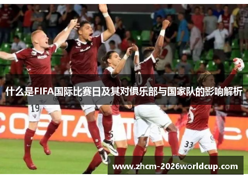 什么是FIFA国际比赛日及其对俱乐部与国家队的影响解析