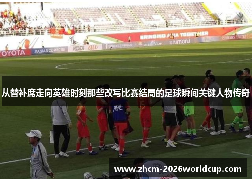 从替补席走向英雄时刻那些改写比赛结局的足球瞬间关键人物传奇