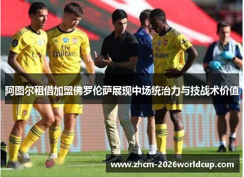阿图尔租借加盟佛罗伦萨展现中场统治力与技战术价值 阿图尔租借加盟佛罗伦萨展现中场统治力与技战术价值