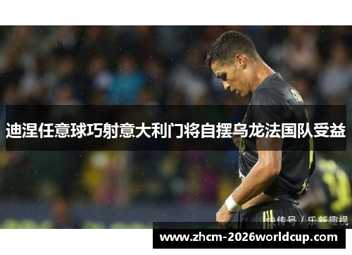 迪涅任意球巧射意大利门将自摆乌龙法国队受益 迪涅任意球巧射意大利门将自摆乌龙法国队受益