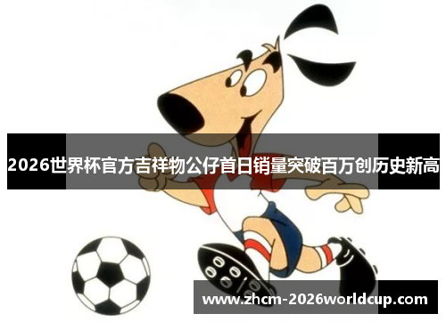 2026世界杯官方吉祥物公仔首日销量突破百万创历史新高