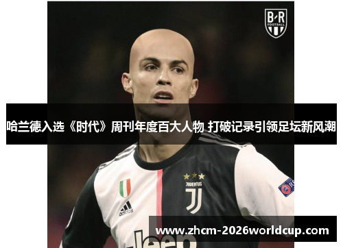 哈兰德入选《时代》周刊年度百大人物 打破记录引领足坛新风潮 哈兰德入选《时代》周刊年度百大人物 打破记录引领足坛新风潮