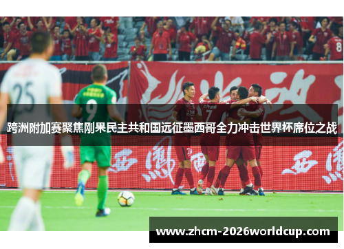 跨洲附加赛聚焦刚果民主共和国远征墨西哥全力冲击世界杯席位之战